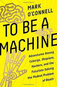 The best books on Transhumanism - To Be a Machine: Adventures Among Cyborgs, Utopians, Hackers, and the Futurists Solving the Modest Problem of Death by Mark O'Connell