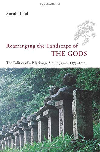 Rearranging the Landscape of the Gods: The Politics of a Pilgrimage Site in Japan, 1573-1912 by Sarah Thal