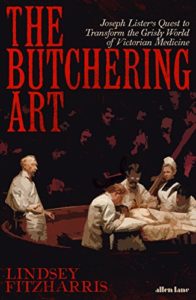 The Butchering Art: Joseph Lister’s Quest to Transform the Grisly World of Victorian Medicine by Lindsey Fitzharris