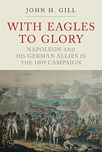 With Eagles to Glory: Napoleon and His German Allies in the 1809 Campaign by John H Gill