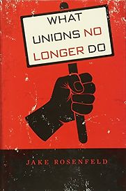 What Unions No Longer Do by Jake Rosenfeld What Unions No Longer Do by Jake Rosenfeld