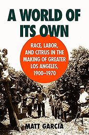 A World of Its Own: Race, Labor, and Citrus in the Making of Greater Los Angeles, 1900-1970 by Matt Garcia A World of Its Own: Race, Labor, and Citrus in the Making of Greater Los Angeles, 1900-1970 by Matt Garcia