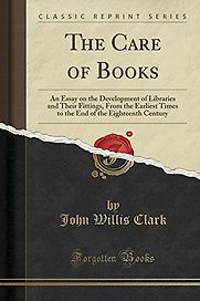 The Care of Books: An Essay on the Development of Libraries and Their Fittings, From the Earliest Times to the End of the Eighteenth Century by John Willis Clark The Care of Books: An Essay on the Development of Libraries and Their Fittings, From the Earliest Times to the End of the Eighteenth Century by John Willis Clark