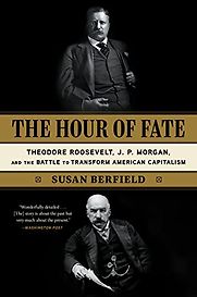 The Hour of Fate: Theodore Roosevelt, J.P. Morgan, and the Battle to Transform American Capitalism by Susan Berfield The Hour of Fate: Theodore Roosevelt, J.P. Morgan, and the Battle to Transform American Capitalism by Susan Berfield