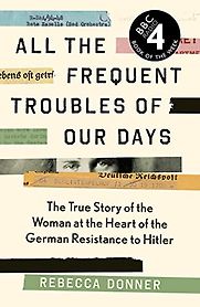 All the Frequent Troubles of Our Days: The True Story of the Woman at the Heart of the German Resistance to Hitler by Rebecca Donner All the Frequent Troubles of Our Days: The True Story of the Woman at the Heart of the German Resistance to Hitler by Rebecca Donner