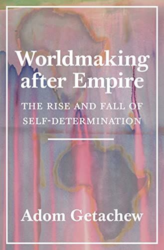 Worldmaking After Empire: The Rise and Fall of Self-Determination by Adom Getachew