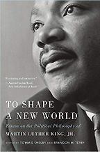To Shape a New World: Essays on the Political Philosophy of Martin Luther King, Jr. Tommie Shelby and Brandon Terry (editors) To Shape a New World: Essays on the Political Philosophy of Martin Luther King, Jr. Tommie Shelby and Brandon Terry (editors)