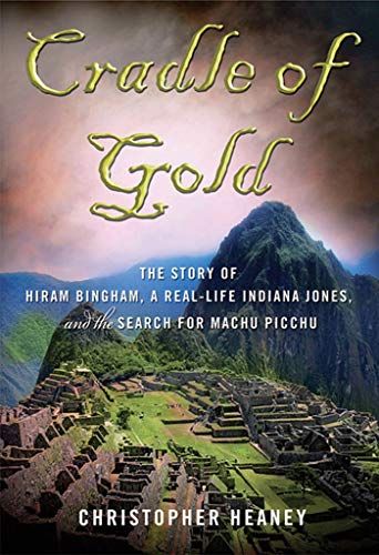 Cradle of Gold: The Story of Hiram Bingham, a Real-Life Indiana Jones, and the Search for Machu Picchu by Christopher Heaney