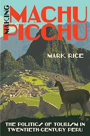 Making Machu Picchu: The Politics of Tourism in Twentieth-Century Peru by Mark Rice Making Machu Picchu: The Politics of Tourism in Twentieth-Century Peru by Mark Rice