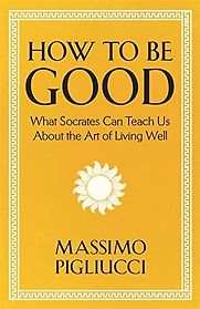 How To Be Good: What Socrates Can Teach Us About the Art of Living Well by Massimo Pigliucci How To Be Good: What Socrates Can Teach Us About the Art of Living Well by Massimo Pigliucci