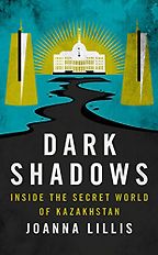 Dark Shadows: Inside the Secret World of Kazakhstan by Joanna Lillis Dark Shadows: Inside the Secret World of Kazakhstan by Joanna Lillis