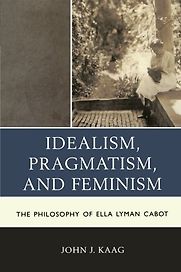 Idealism, Pragmatism, and Feminism: The Philosophy of Ella Lyman Cabot by John Kaag Idealism, Pragmatism, and Feminism: The Philosophy of Ella Lyman Cabot by John Kaag