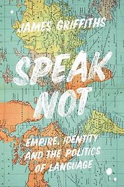 Speak Not: Empire, Identity and the Politics of Language by James Griffiths Speak Not: Empire, Identity and the Politics of Language by James Griffiths
