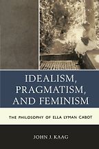 Idealism, Pragmatism, and Feminism: The Philosophy of Ella Lyman Cabot by John Kaag Idealism, Pragmatism, and Feminism: The Philosophy of Ella Lyman Cabot by John Kaag