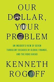 Our Dollar, Your Problem: An Insider's View of Seven Turbulent Decades of Global Finance, and the Road Ahead by Kenneth Rogoff Our Dollar, Your Problem: An Insider's View of Seven Turbulent Decades of Global Finance, and the Road Ahead by Kenneth Rogoff