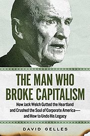 The Man Who Broke Capitalism: How Jack Welch Gutted the Heartland and Crushed the Soul of Corporate America—and How to Undo His Legacy by David Gelles The Man Who Broke Capitalism: How Jack Welch Gutted the Heartland and Crushed the Soul of Corporate America—and How to Undo His Legacy by David Gelles