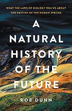 A Natural History of the Future: What the Laws of Biology Tell Us about the Destiny of the Human Species by Rob Dunn A Natural History of the Future: What the Laws of Biology Tell Us about the Destiny of the Human Species by Rob Dunn