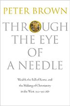 Through the Eye of a Needle: Wealth, the Fall of Rome, and the Making of Christianity in the West, 350-550 AD by Peter Brown