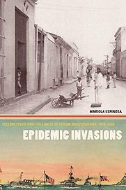 Epidemic Invasions: Yellow Fever and the Limits of Cuban Independence, 1878–1930 by Mariola Espinosa