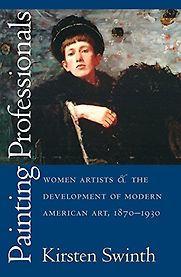 Painting Professionals: Women Artists and the Development of Modern American Art, 1870-1930 by Kirsten Swinth