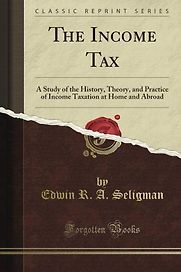 The Income Tax: A Study of the History, Theory, and Practice of Income Taxation at Home and Abroad by Edwin Seligman The Income Tax: A Study of the History, Theory, and Practice of Income Taxation at Home and Abroad by Edwin Seligman