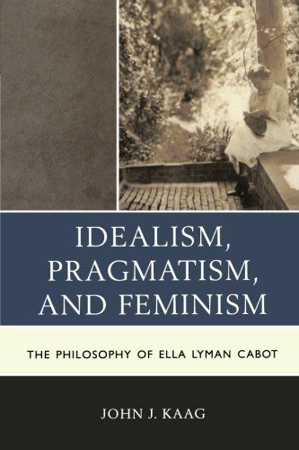 Idealism, Pragmatism, and Feminism: The Philosophy of Ella Lyman Cabot by John Kaag