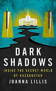 Dark Shadows: Inside the Secret World of Kazakhstan by Joanna Lillis Dark Shadows: Inside the Secret World of Kazakhstan by Joanna Lillis