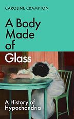 A Body Made of Glass: A History of Hypochondria by Caroline Crampton A Body Made of Glass: A History of Hypochondria by Caroline Crampton