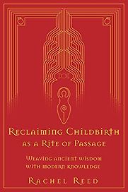 Reclaiming Childbirth as a Rite of Passage: Weaving Ancient Wisdom with Modern Knowledge by Rachel Reed Reclaiming Childbirth as a Rite of Passage: Weaving Ancient Wisdom with Modern Knowledge by Rachel Reed