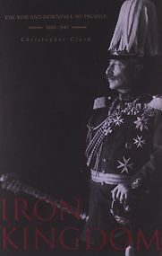 Iron Kingdom: the Rise and Downfall of Prussia 1600-1947 by Christopher Clark Iron Kingdom: the Rise and Downfall of Prussia 1600-1947 by Christopher Clark