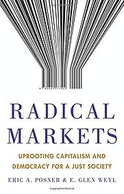 Radical Markets: Uprooting Capitalism and Democracy for a Just Society by E. Glen Weyl & Eric A. Posner Radical Markets: Uprooting Capitalism and Democracy for a Just Society by E. Glen Weyl & Eric A. Posner