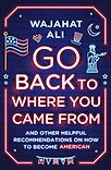 Go Back to Where You Came From: And Other Helpful Recommendations on How to Become American by Wajahat Ali