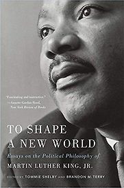 To Shape a New World: Essays on the Political Philosophy of Martin Luther King, Jr. Tommie Shelby and Brandon Terry (editors) To Shape a New World: Essays on the Political Philosophy of Martin Luther King, Jr. Tommie Shelby and Brandon Terry (editors)