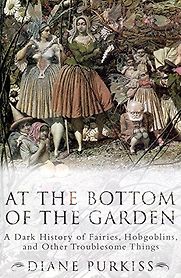 At the Bottom of the Garden: A Dark History of Fairies, Hobgoblins, Nymphs, and Other Troublesome Things by Diane Purkiss At the Bottom of the Garden: A Dark History of Fairies, Hobgoblins, Nymphs, and Other Troublesome Things by Diane Purkiss