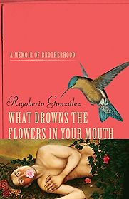 What Drowns the Flowers in Your Mouth: A Memoir of Brotherhood by Rigoberto González What Drowns the Flowers in Your Mouth: A Memoir of Brotherhood by Rigoberto González